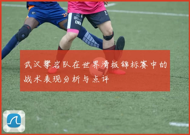 武汉攀岩队在世界滑板锦标赛中的战术表现分析与点评