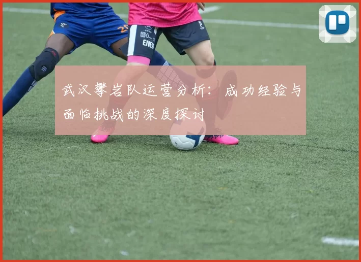 武汉攀岩队运营分析：成功经验与面临挑战的深度探讨