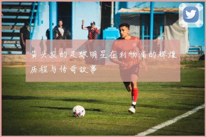黄头发的足球明星在利物浦的辉煌历程与传奇故事