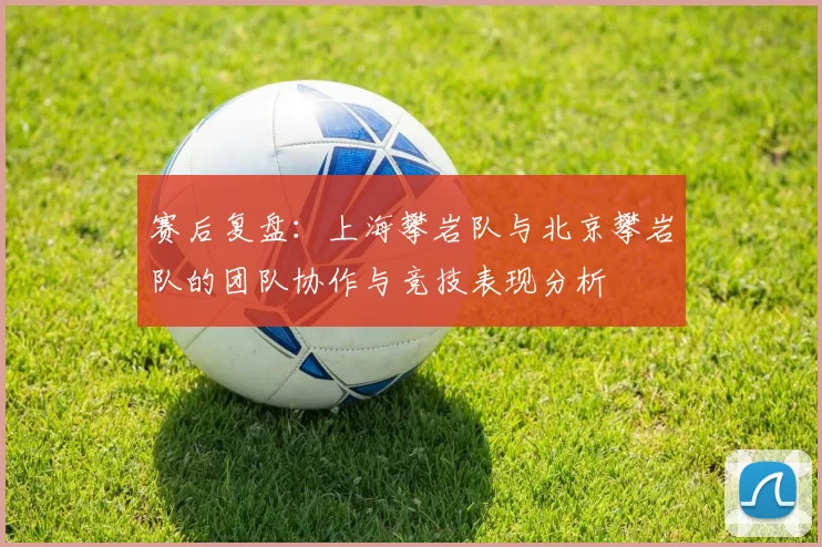 赛后复盘：上海攀岩队与北京攀岩队的团队协作与竞技表现分析