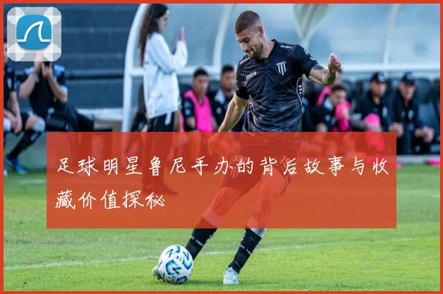 足球明星鲁尼手办的背后故事与收藏价值探秘