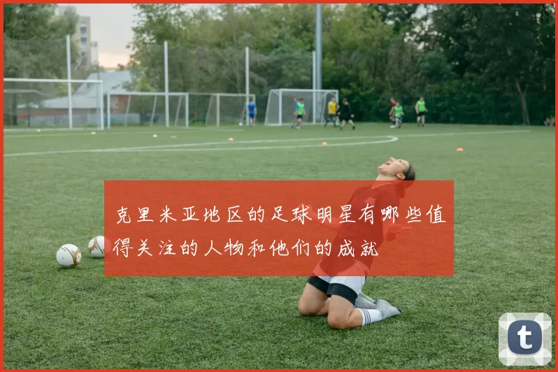克里米亚地区的足球明星有哪些值得关注的人物和他们的成就