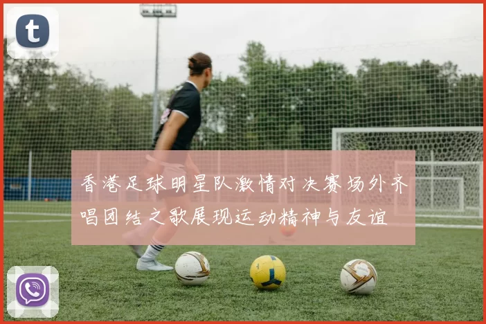 香港足球明星队激情对决赛场外齐唱团结之歌展现运动精神与友谊
