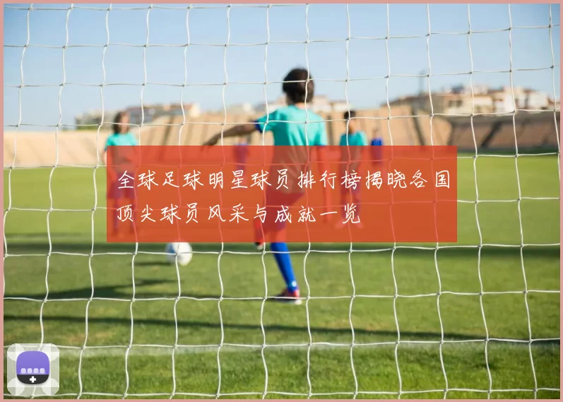 全球足球明星球员排行榜揭晓各国顶尖球员风采与成就一览