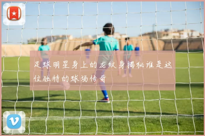 足球明星身上的龙纹身揭秘谁是这位独特的球场传奇