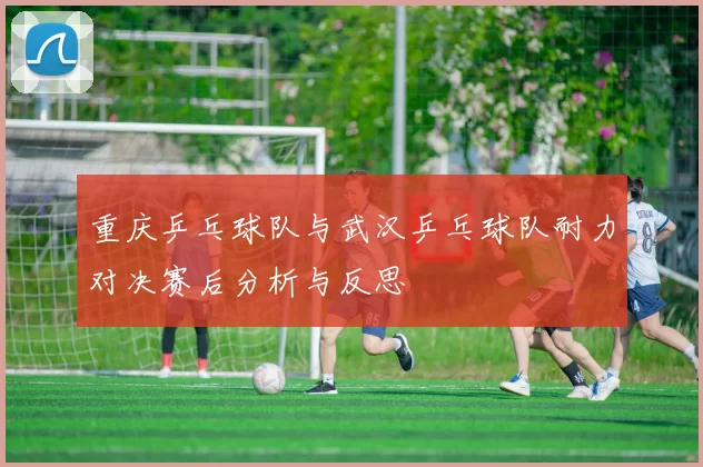 重庆乒乓球队与武汉乒乓球队耐力对决赛后分析与反思