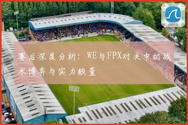 赛后深度分析：WE与FPX对决中的战术博弈与实力较量