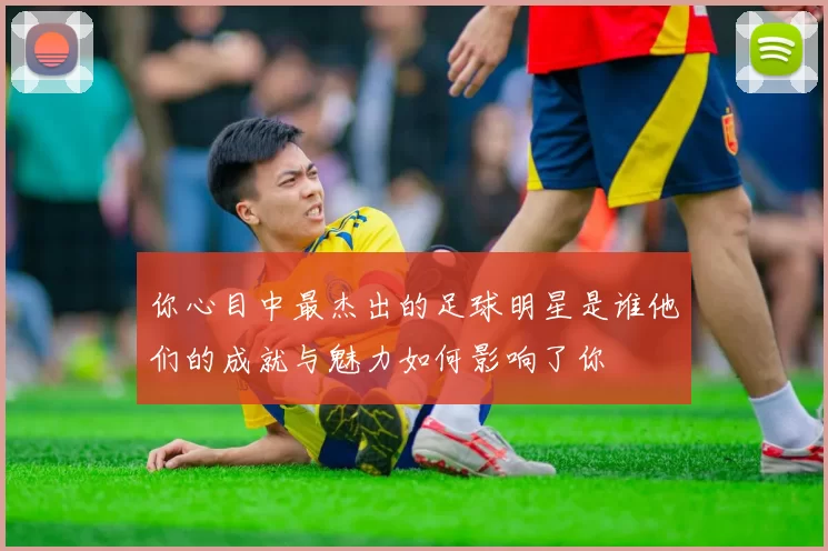 你心目中最杰出的足球明星是谁他们的成就与魅力如何影响了你