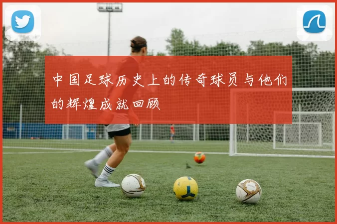 中国足球历史上的传奇球员与他们的辉煌成就回顾