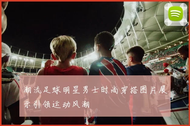 潮流足球明星男士时尚穿搭图片展示引领运动风潮