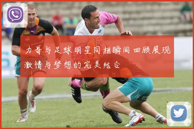 力哥与足球明星同框瞬间回顾展现激情与梦想的完美结合