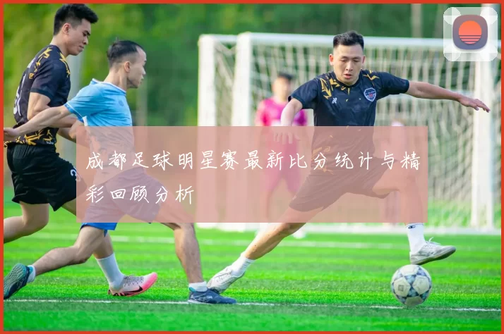 成都足球明星赛最新比分统计与精彩回顾分析