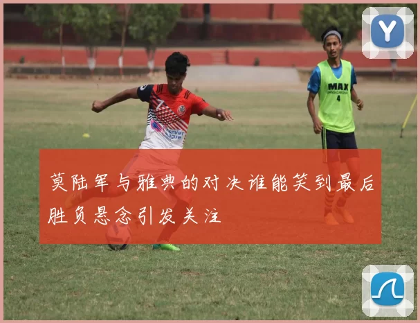 莫陆军与雅典的对决谁能笑到最后胜负悬念引发关注