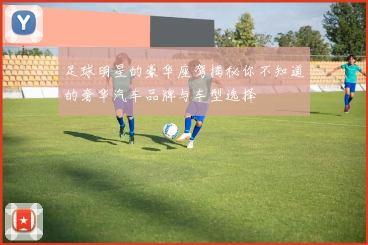 足球明星的豪华座驾揭秘你不知道的奢华汽车品牌与车型选择