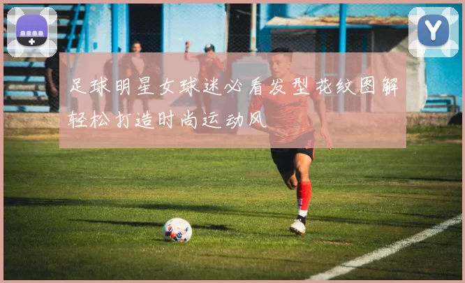 足球明星女球迷必看发型花纹图解轻松打造时尚运动风