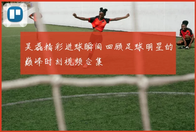 吴磊精彩进球瞬间回顾足球明星的巅峰时刻视频合集