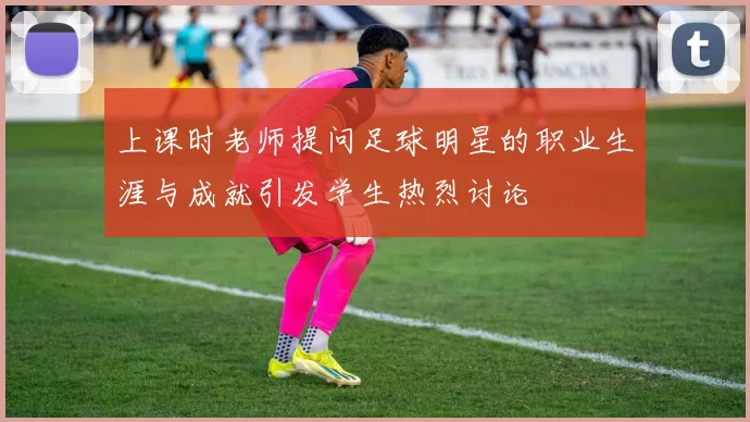 上课时老师提问足球明星的职业生涯与成就引发学生热烈讨论