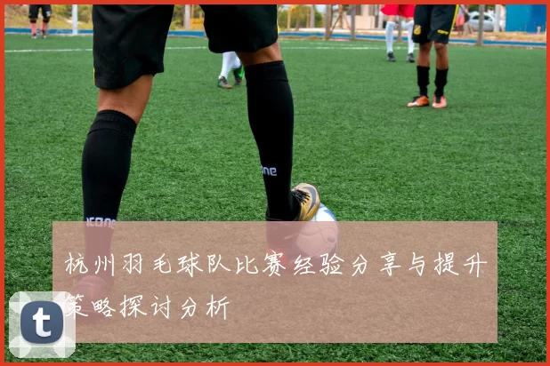 杭州羽毛球队比赛经验分享与提升策略探讨分析