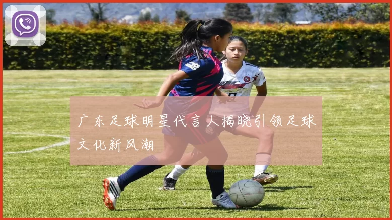 广东足球明星代言人揭晓引领足球文化新风潮