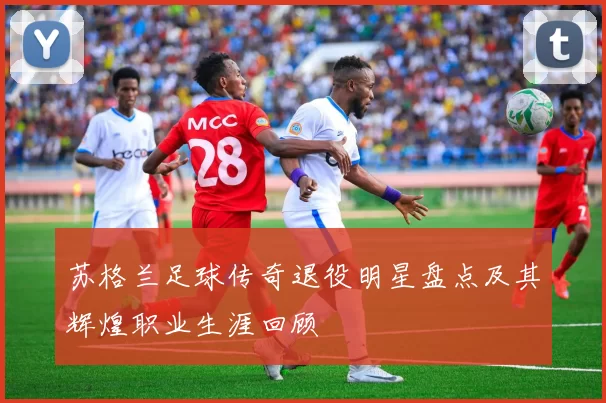 苏格兰足球传奇退役明星盘点及其辉煌职业生涯回顾