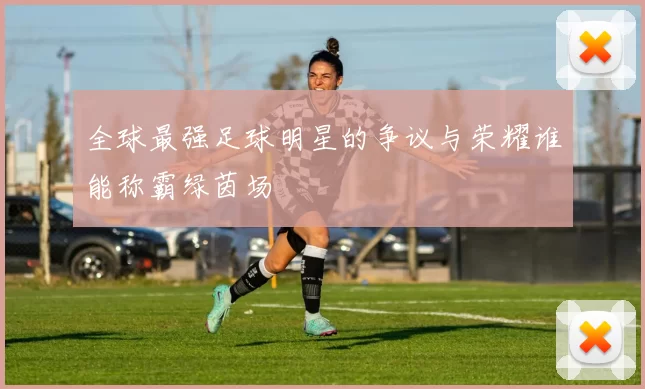 全球最强足球明星的争议与荣耀谁能称霸绿茵场