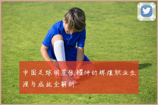 中国足球明星张耀坤的辉煌职业生涯与成就全解析