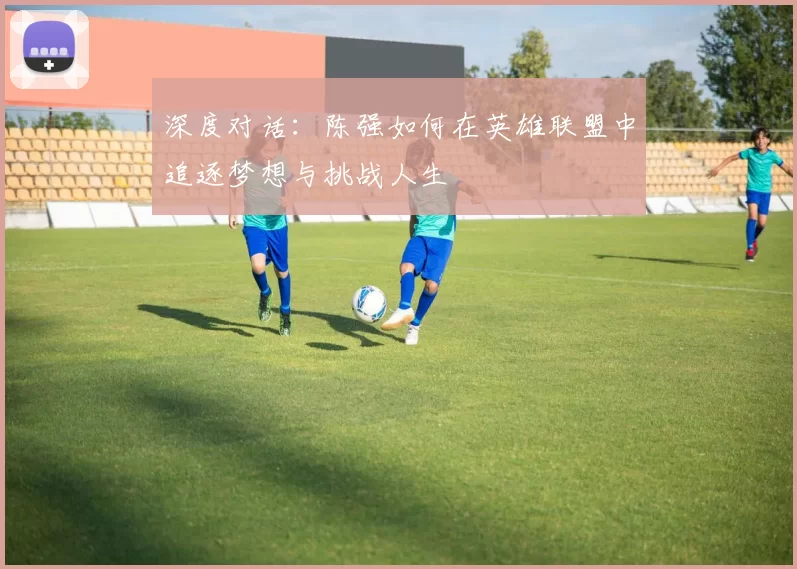 深度对话：陈强如何在英雄联盟中追逐梦想与挑战人生