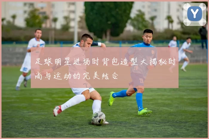 足球明星进场时背包造型大揭秘时尚与运动的完美结合