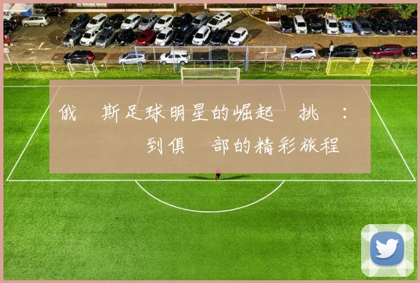 俄羅斯足球明星的崛起與挑戰：從國際賽場到俱樂部的精彩旅程