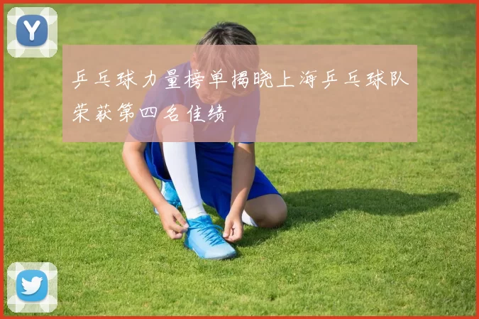 乒乓球力量榜单揭晓上海乒乓球队荣获第四名佳绩