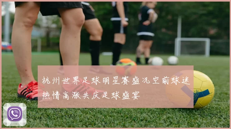 杭州世界足球明星赛盛况空前球迷热情高涨共庆足球盛宴
