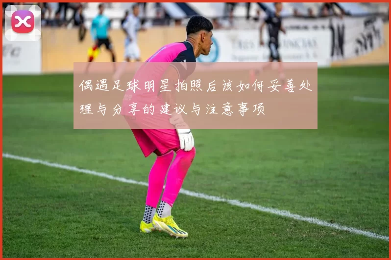 偶遇足球明星拍照后该如何妥善处理与分享的建议与注意事项