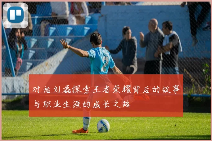 对话刘磊探索王者荣耀背后的故事与职业生涯的成长之路