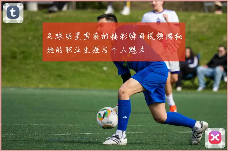 足球明星雪莉的精彩瞬间视频揭秘她的职业生涯与个人魅力