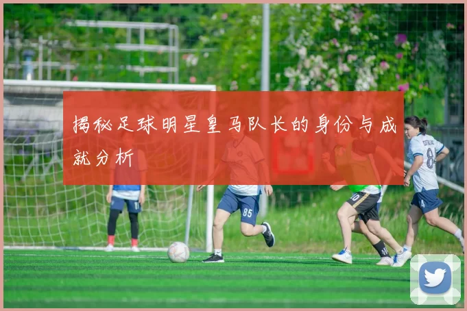揭秘足球明星皇马队长的身份与成就分析