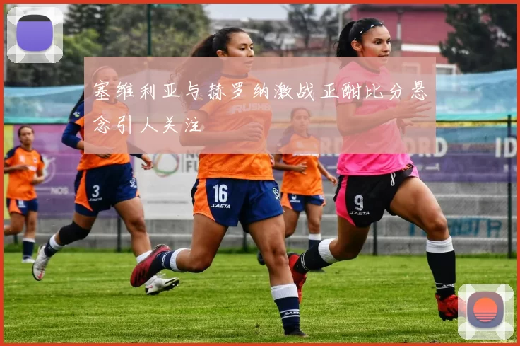 塞维利亚与赫罗纳激战正酣比分悬念引人关注