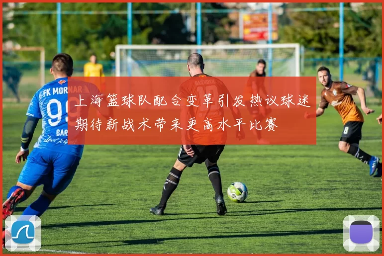 上海篮球队配合变革引发热议球迷期待新战术带来更高水平比赛