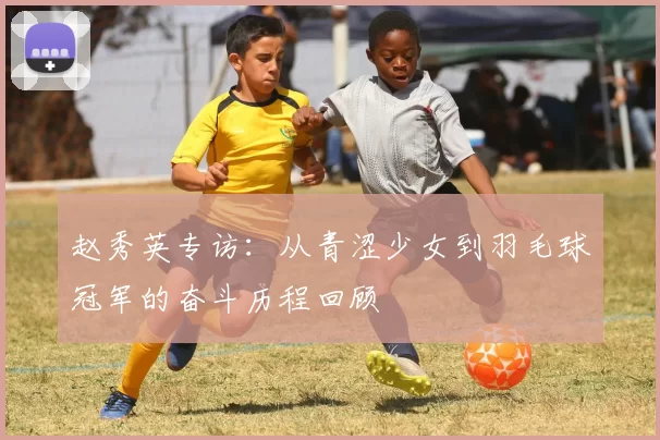 赵秀英专访：从青涩少女到羽毛球冠军的奋斗历程回顾