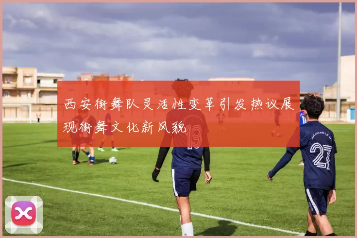 西安街舞队灵活性变革引发热议展现街舞文化新风貌