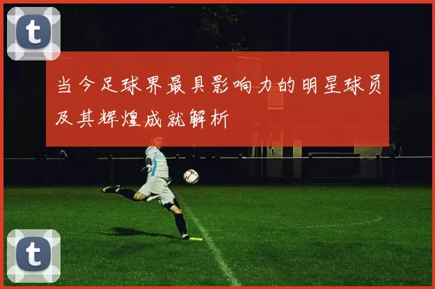 当今足球界最具影响力的明星球员及其辉煌成就解析