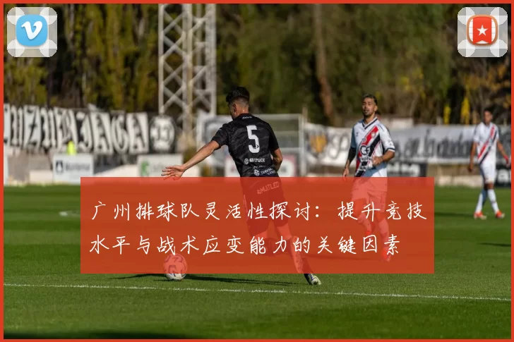 广州排球队灵活性探讨：提升竞技水平与战术应变能力的关键因素