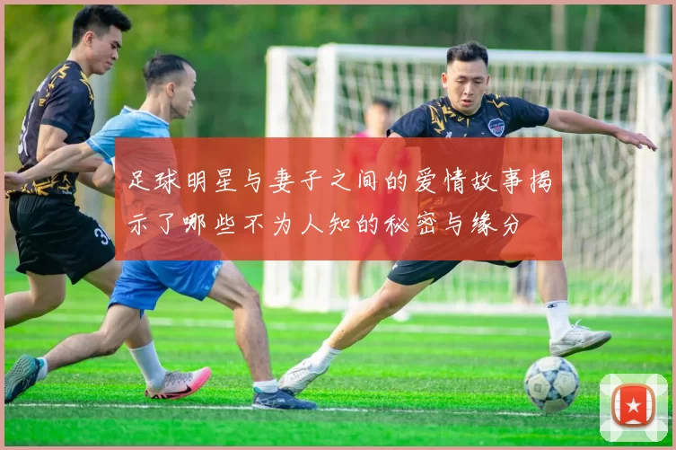 足球明星与妻子之间的爱情故事揭示了哪些不为人知的秘密与缘分