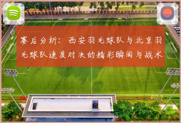 赛后分析：西安羽毛球队与北京羽毛球队速度对决的精彩瞬间与战术探讨