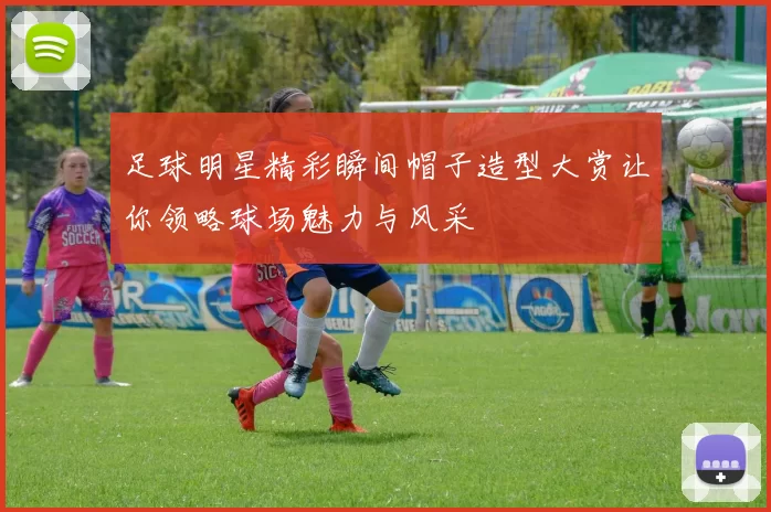 足球明星精彩瞬间帽子造型大赏让你领略球场魅力与风采