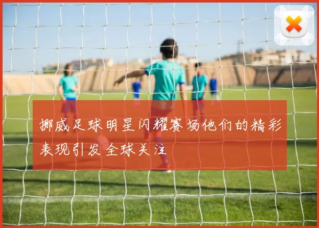 挪威足球明星闪耀赛场他们的精彩表现引发全球关注