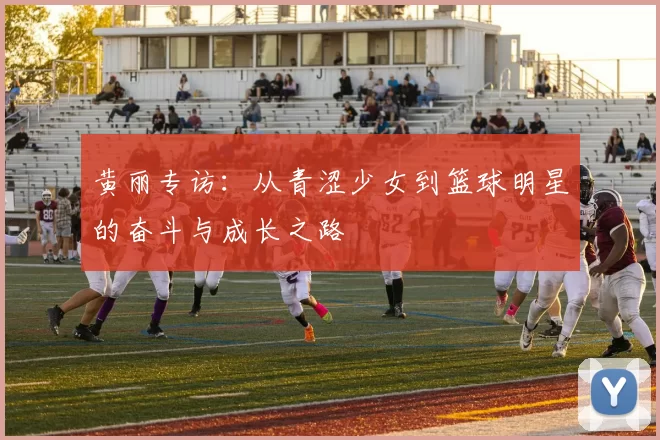 黄丽专访：从青涩少女到篮球明星的奋斗与成长之路