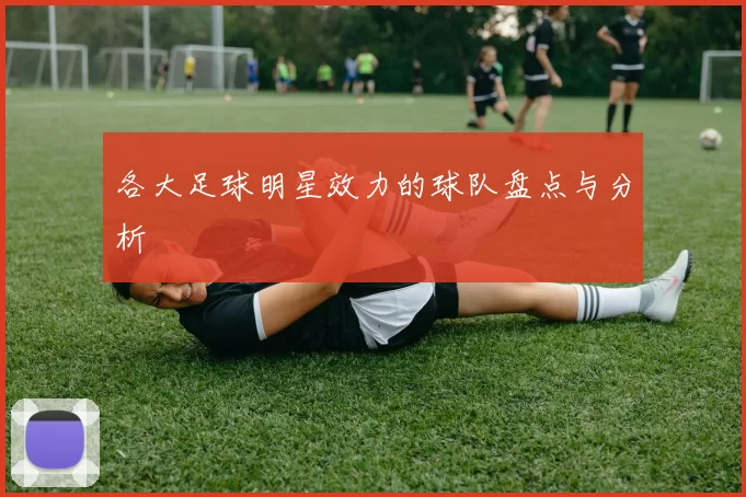 各大足球明星效力的球队盘点与分析