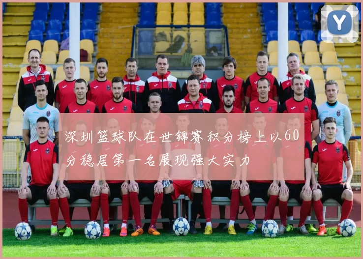 深圳篮球队在世锦赛积分榜上以60分稳居第一名展现强大实力