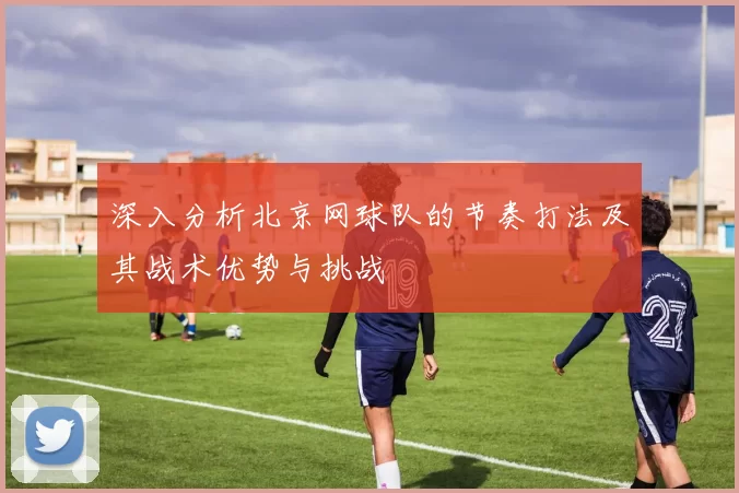 深入分析北京网球队的节奏打法及其战术优势与挑战