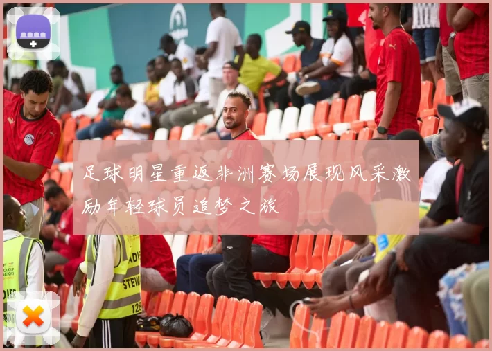 足球明星重返非洲赛场展现风采激励年轻球员追梦之旅